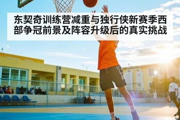 东契奇训练营减重与独行侠新赛季西部争冠前景及阵容升级后的真实挑战