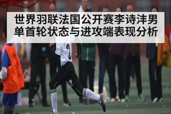 世界羽联法国公开赛李诗沣男单首轮状态与进攻端表现分析