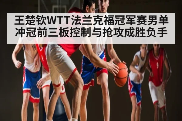 王楚钦WTT法兰克福冠军赛男单冲冠前三板控制与抢攻成胜负手
